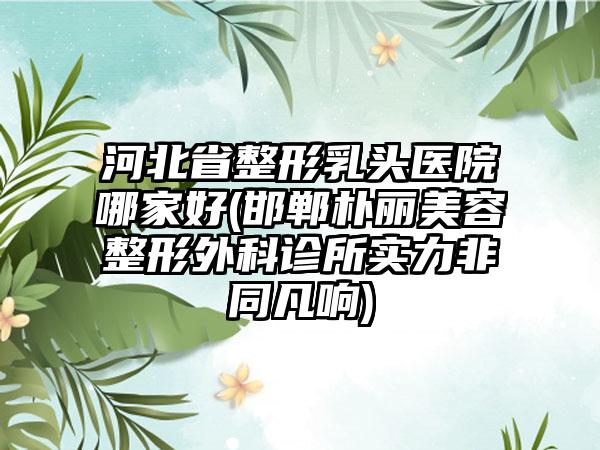 河北省整形乳头医院哪家好(邯郸朴丽美容整形外科诊所实力非同凡响)