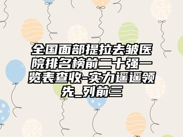 全国面部提拉去皱医院排名榜前二十强一览表查收-实力遥遥领先_列前三