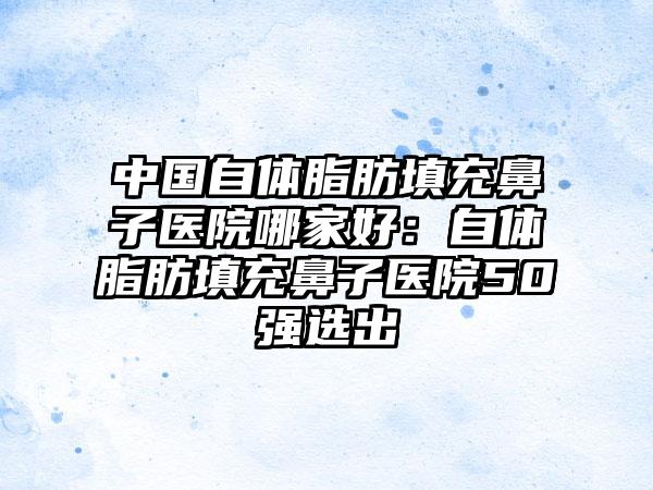 中国自体脂肪填充鼻子医院哪家好：自体脂肪填充鼻子医院50强选出