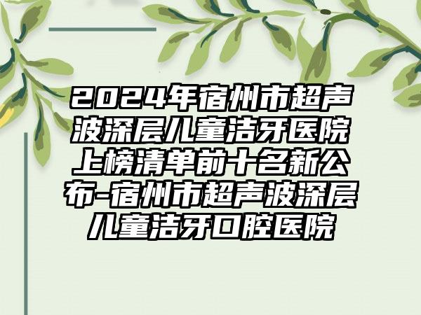 2024年宿州市超声波深层儿童洁牙医院上榜清单前十名新公布-宿州市超声波深层儿童洁牙口腔医院