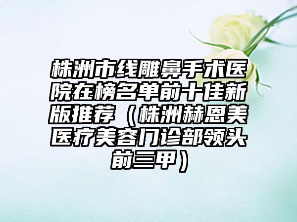 株洲市线雕鼻手术医院在榜名单前十佳新版推荐（株洲赫恩美医疗美容门诊部领头前三甲）