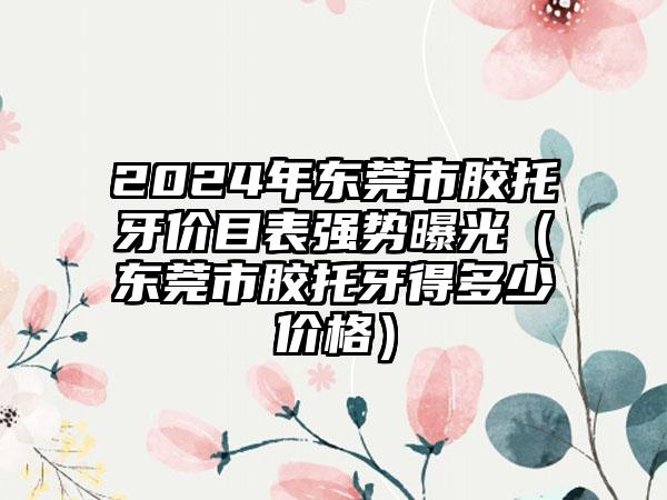 2024年东莞市胶托牙价目表强势曝光（东莞市胶托牙得多少价格）