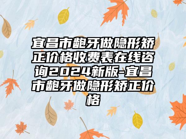 宜昌市龅牙做隐形矫正价格收费表在线咨询2024新版-宜昌市龅牙做隐形矫正价格