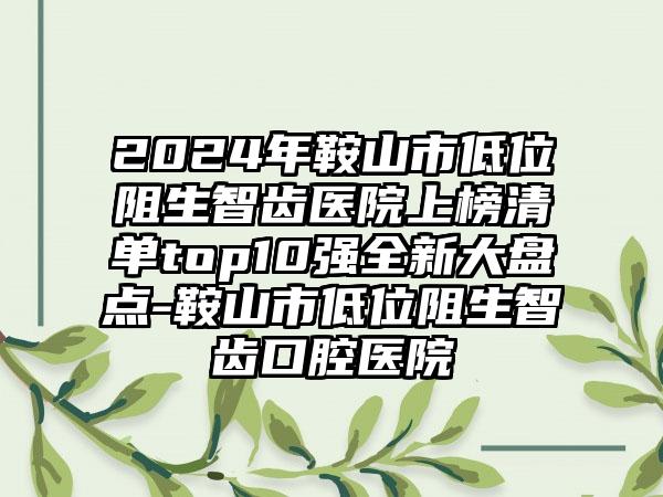 2024年鞍山市低位阻生智齿医院上榜清单top10强全新大盘点-鞍山市低位阻生智齿口腔医院