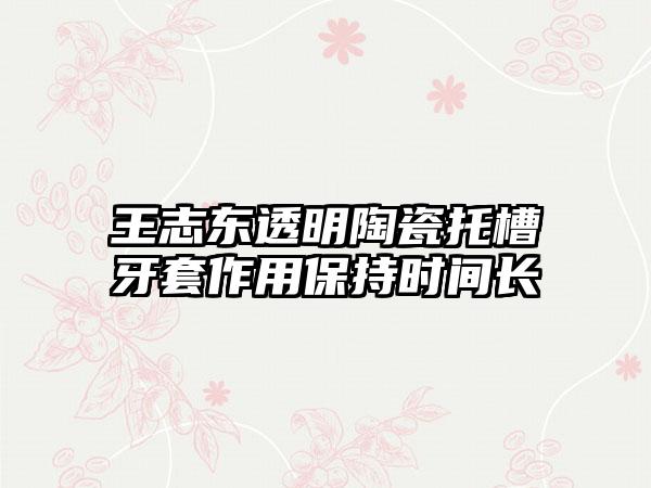 王志东透明陶瓷托槽牙套作用保持时间长