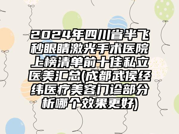 2024年四川省半飞秒眼睛激光手术医院上榜清单前十佳私立医美汇总(成都武侯经纬医疗美容门诊部分析哪个效果更好)