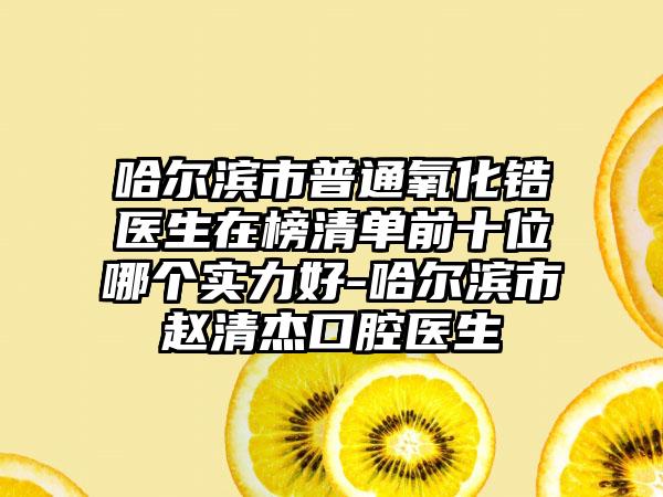 哈尔滨市普通氧化锆医生在榜清单前十位哪个实力好-哈尔滨市赵清杰口腔医生