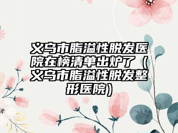 义乌市脂溢性脱发医院在榜清单出炉了（义乌市脂溢性脱发整形医院）