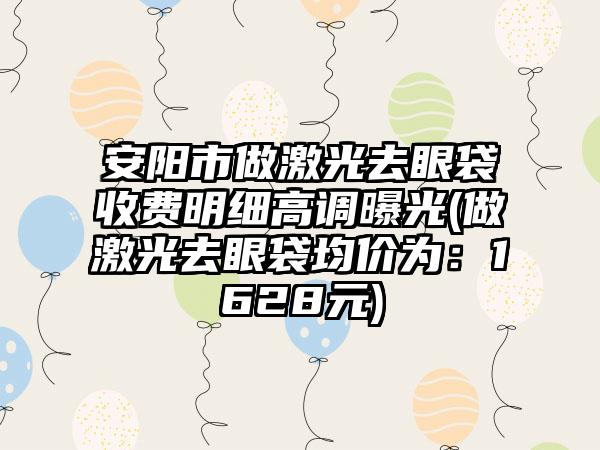 安阳市做激光去眼袋收费明细高调曝光(做激光去眼袋均价为：1628元)