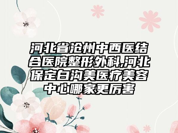 河北省沧州中西医结合医院整形外科,河北保定白沟美医疗美容中心哪家更厉害