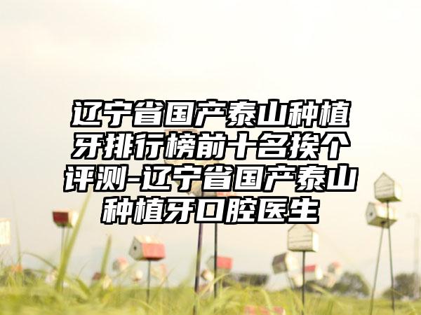 辽宁省国产泰山种植牙排行榜前十名挨个评测-辽宁省国产泰山种植牙口腔医生