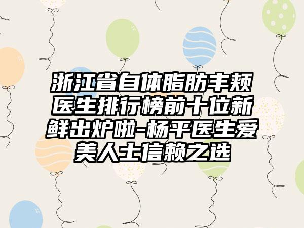 浙江省自体脂肪丰颊医生排行榜前十位新鲜出炉啦-杨平医生爱美人士信赖之选