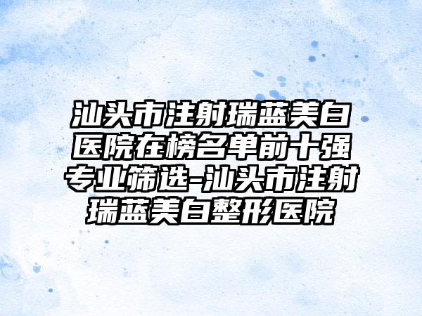 汕头市注射瑞蓝美白医院在榜名单前十强专业筛选-汕头市注射瑞蓝美白整形医院