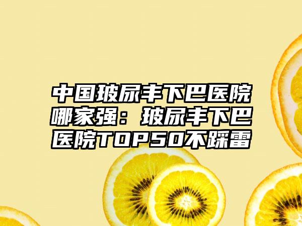 中国玻尿丰下巴医院哪家强：玻尿丰下巴医院TOP50不踩雷