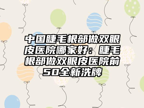 中国睫毛根部做双眼皮医院哪家好：睫毛根部做双眼皮医院前50全新洗牌