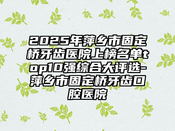 2025年萍乡市固定桥牙齿医院上榜名单top10强综合大评选-萍乡市固定桥牙齿口腔医院