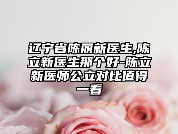 辽宁省陈丽新医生,陈立新医生那个好-陈立新医师公立对比值得一看