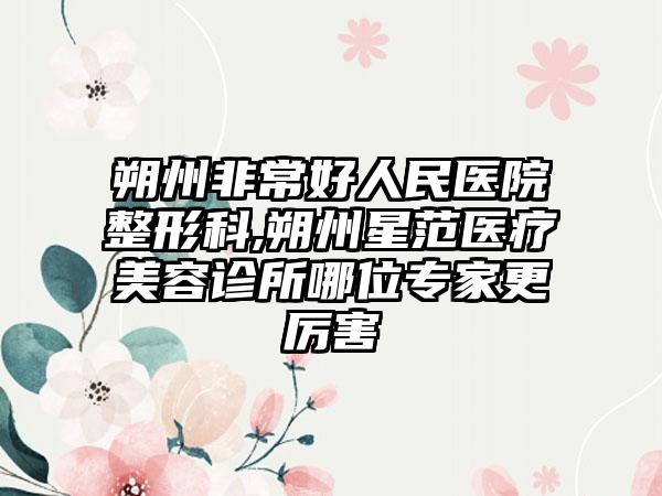 朔州非常好人民医院整形科,朔州星范医疗美容诊所哪位专家更厉害