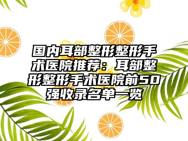 国内耳部整形整形手术医院推荐：耳部整形整形手术医院前50强收录名单一览