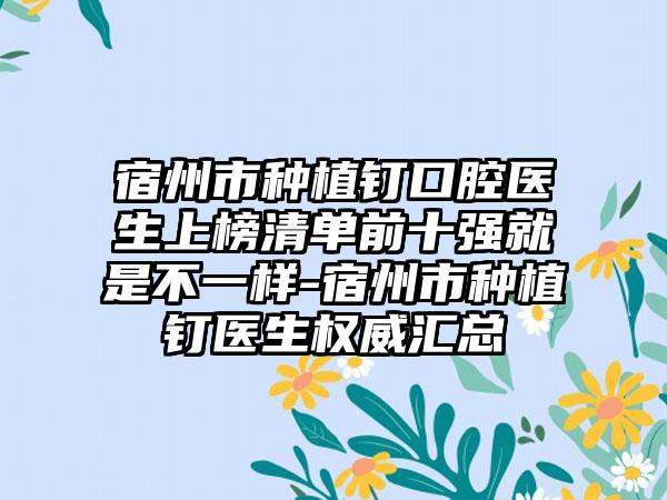 宿州市种植钉口腔医生上榜清单前十强就是不一样-宿州市种植钉医生权威汇总