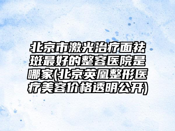 北京市激光治疗面祛斑最好的整容医院是哪家(北京英凰整形医疗美容价格透明公开)