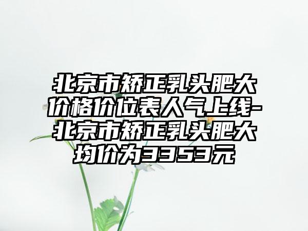 北京市矫正乳头肥大价格价位表人气上线-北京市矫正乳头肥大均价为3353元