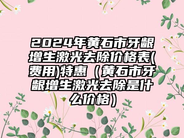 2024年黄石市牙龈增生激光去除价格表(费用)特惠（黄石市牙龈增生激光去除是什么价格）