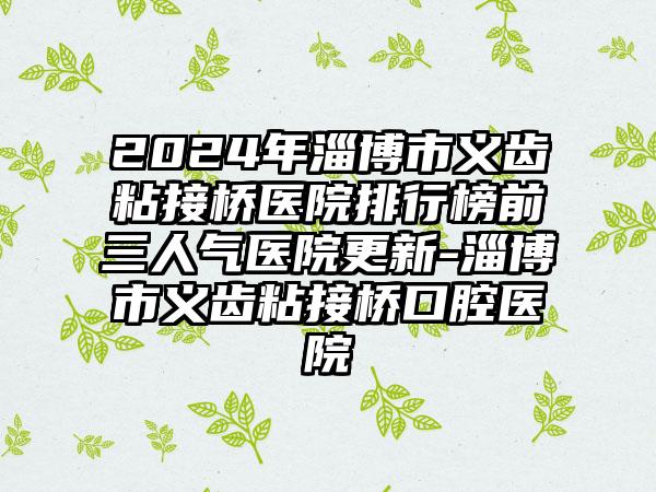 2024年淄博市义齿粘接桥医院排行榜前三人气医院更新-淄博市义齿粘接桥口腔医院