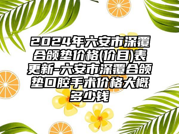 2024年六安市深覆合颌垫价格(价目)表更新-六安市深覆合颌垫口腔手术价格大概多少钱