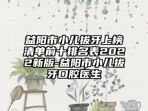 益阳市小儿拔牙上榜清单前十排名表2022新版-益阳市小儿拔牙口腔医生