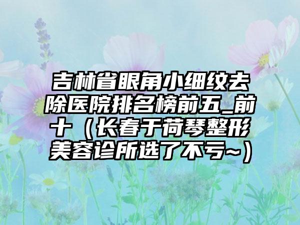 吉林省眼角小细纹去除医院排名榜前五_前十（长春于荷琴整形美容诊所选了不亏~）