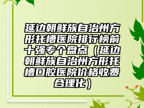 延边朝鲜族自治州方形托槽医院排行榜前十强专个盘点（延边朝鲜族自治州方形托槽口腔医院价格收费合理化）