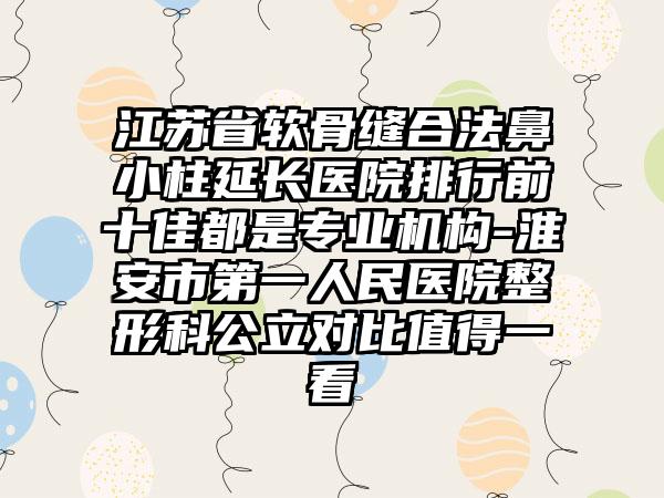 江苏省软骨缝合法鼻小柱延长医院排行前十佳都是专业机构-淮安市第一人民医院整形科公立对比值得一看