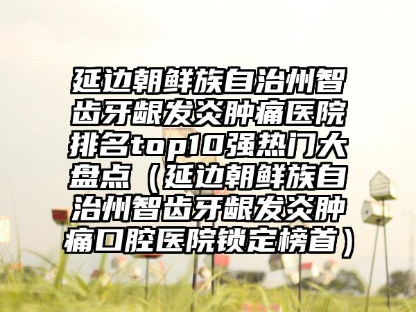 延边朝鲜族自治州智齿牙龈发炎肿痛医院排名top10强热门大盘点（延边朝鲜族自治州智齿牙龈发炎肿痛口腔医院锁定榜首）