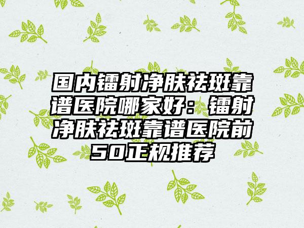 国内镭射净肤祛斑靠谱医院哪家好：镭射净肤祛斑靠谱医院前50正规推荐