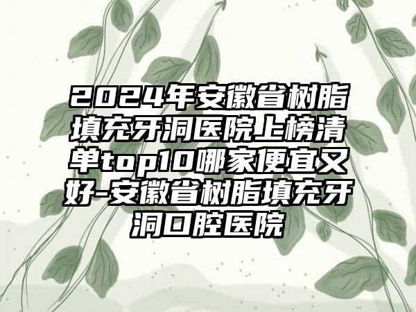 2024年安徽省树脂填充牙洞医院上榜清单top10哪家便宜又好-安徽省树脂填充牙洞口腔医院