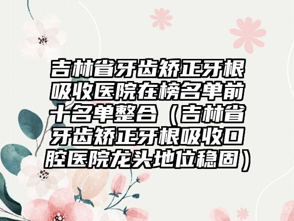 吉林省牙齿矫正牙根吸收医院在榜名单前十名单整合（吉林省牙齿矫正牙根吸收口腔医院龙头地位稳固）