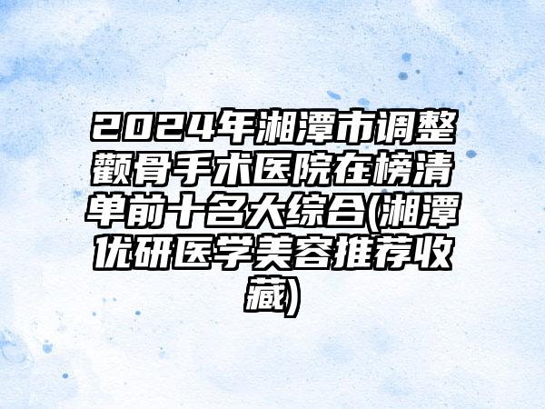 2024年湘潭市调整颧骨手术医院在榜清单前十名大综合(湘潭优研医学美容推荐收藏)