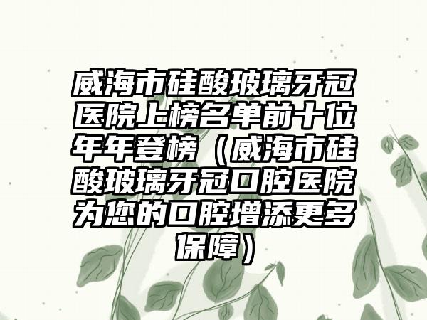 威海市硅酸玻璃牙冠医院上榜名单前十位年年登榜（威海市硅酸玻璃牙冠口腔医院为您的口腔增添更多保障）