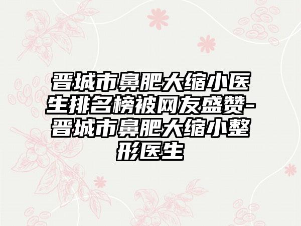 晋城市鼻肥大缩小医生排名榜被网友盛赞-晋城市鼻肥大缩小整形医生