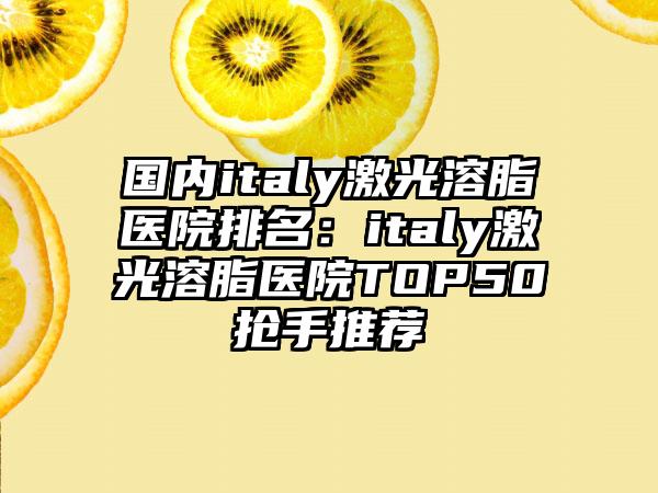 国内italy激光溶脂医院排名：italy激光溶脂医院TOP50抢手推荐