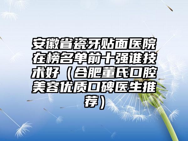 安徽省瓷牙贴面医院在榜名单前十强谁技术好（合肥董氏口腔美容优质口碑医生推荐）