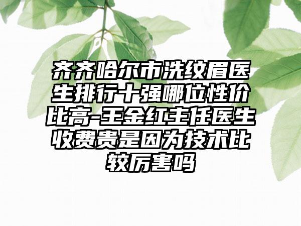 齐齐哈尔市洗纹眉医生排行十强哪位性价比高-王金红主任医生收费贵是因为技术比较厉害吗