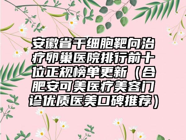 安徽省干细胞靶向治疗卵巢医院排行前十位正规榜单更新（合肥安可美医疗美容门诊优质医美口碑推荐）