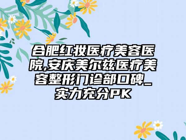 合肥红妆医疗美容医院,安庆美尔兹医疗美容整形门诊部口碑_实力充分PK