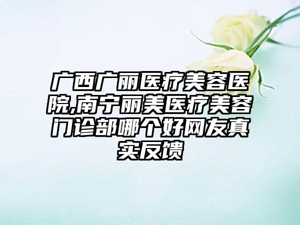 广西广丽医疗美容医院,南宁丽美医疗美容门诊部哪个好网友真实反馈