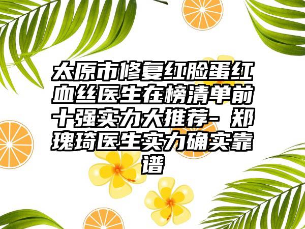 太原市修复红脸蛋红血丝医生在榜清单前十强实力大推荐-​郑瑰琦医生实力确实靠谱