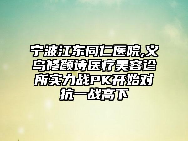 宁波江东同仁医院,义乌修颜诗医疗美容诊所实力战PK开始对抗一战高下