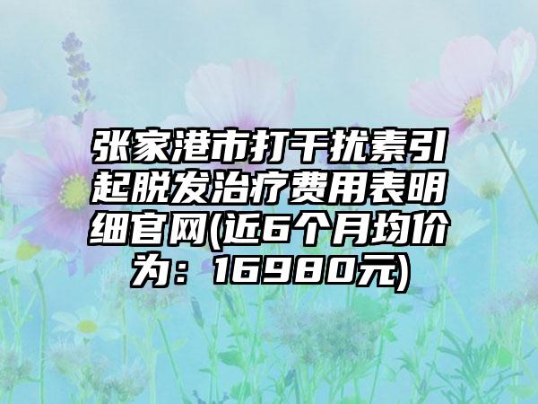 张家港市打干扰素引起脱发治疗费用表明细官网(近6个月均价为：16980元)