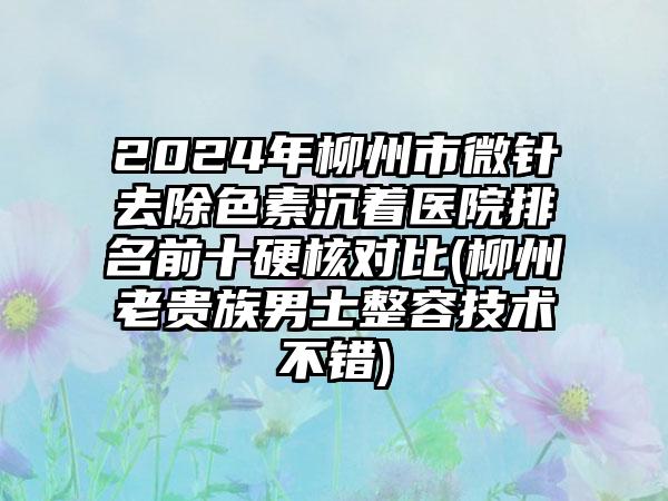 2024年柳州市微针去除色素沉着医院排名前十硬核对比(柳州老贵族男士整容技术不错)